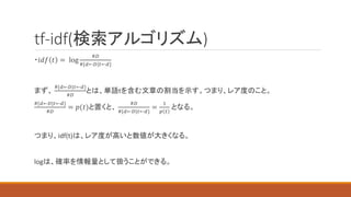 tf-idf(検索アルゴリズム)
・𝑖𝑑𝑓 𝑡 = log
#𝐷
#{𝑑←𝐷|𝑡←𝑑}
まず、
#{𝑑←𝐷|𝑡←𝑑}
#𝐷
とは、単語tを含む文章の割当を示す。つまり、レア度のこと。
#{𝑑←𝐷|𝑡←𝑑}
#𝐷
= 𝑝(𝑡)と置くと、
#𝐷
#{𝑑←𝐷|𝑡←𝑑}
=
1
𝑝 𝑡
となる。
つまり、idf(t)は、レア度が高いと数値が大きくなる。
logは、確率を情報量として扱うことができる。
 