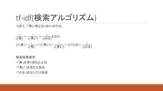 tf-idf(検索アルゴリズム)
つまり、 「青い鳥とは」はtf-idfでは、
1
𝑝 鳥
>
1
𝑝 青い
>
1
𝑝 とは
となり、
𝑡𝑓 鳥 ∗
1
𝑝 鳥
+ 𝑡𝑓 青い ∗
1
𝑝 青い
+ 𝑡𝑓 とは ∗
1
𝑝 とは
検索結果順序
・「鳥」を多く含むと上位
・「青い」を含むと加点
・「とは」は少しだけ加点
 