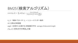 BM25（検索アルゴリズム）
𝑠𝑐𝑜𝑟𝑒 𝑞, 𝑑 = 𝑖 𝑖𝑑𝑓(𝑞𝑖) ∗
𝑘1+1 𝑓 𝑞𝑖,𝑑
𝑓 𝑞𝑖,𝑑 +𝑘1 1−𝑏+𝑏∗
#𝑑
𝑎𝑣𝑔𝑑𝑙
𝑘1, 𝑏 ∶ 制御パラメータ 𝑘1 = 1.2, 𝑏 = 0.75 が一般的
#𝑑: 文章dの単語数
avgdl: （文章中に出現する）単語数の平均 average of document length
𝑓 𝑞𝑖, 𝑑 : 文章dの中の単語𝑞𝑖の量
 