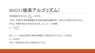 BM25（検索アルゴリズム）
式を単純化するため、
#𝑑
𝑎𝑣𝑔𝑑𝑙
= 1とする。
つまり、今回の文章の単語数は平均的な単語出現数と同一であったと仮定するということ。
すると、右側の式は以下のようになる。 𝑓 𝑞𝑖, 𝑑 = 𝑓と省略
𝜑 =
𝑘1+1 𝑓
𝑓+𝑘1
また、 𝑓 = 0（ある文章中に特定の単語が一回も出ないということ。）とすると、
𝜑 = 0となる。
つまり、１回も出ないならレア度は0ということ。
 