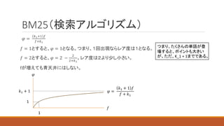 BM25（検索アルゴリズム）
𝜑 =
𝑘1+1 𝑓
𝑓+𝑘1
𝑓 = 1とすると、𝜑 = 1となる。つまり、１回出現ならレア度は１となる。
𝑓 = 2とすると、𝜑 = 2 −
2
2+𝑘1
。レア度は２より少し小さい。
fが増えても青天井にはしない。
𝑘1 + 1
𝜑
𝑓
1
1
𝜑 =
𝑘1 + 1 𝑓
𝑓 + 𝑘1
つまり、たくさんの単語が登
場すると、ポイントも大きい
が。ただ、K_1 + 1までである。
 