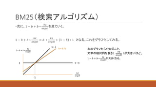 BM25（検索アルゴリズム）
・次に、1 − 𝑏 + 𝑏 ∗
#𝑑
𝑎𝑣𝑔𝑑𝑙
を見ていく。
1 − 𝑏 + 𝑏 ∗
#𝑑
𝑎𝑣𝑔𝑑𝑙
= 𝑏 ∗
#𝑏
𝑎𝑣𝑔𝑑𝑙
+ 1 − 𝑏 ∗ 1 となる。これをグラフ化してみる。
1
1 − 𝑏 + 𝑏 ∗
#𝑑
𝑎𝑣𝑔𝑑𝑙
#𝑑
𝑎𝑣𝑔𝑑𝑙
b = 0
1
b = 1
b = 0.75 右のグラフから分かること、
文章の相対的な長さ（
#𝑑
𝑎𝑣𝑔𝑑𝑙
）が大きいほど、
1 − 𝑏 + 𝑏 ∗
#𝑑
𝑎𝑣𝑔𝑑𝑙
が大きくなる。
 