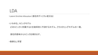 LDA
・Latent Dirichlet Allocation（潜在的ディリクレ配分法）
・いわゆる、トピックモデル
どのトピックに所属するかを確率的に予測するモデル。クラスタリングモデルの一種。
潜在的意味からトピックを導き出す。
・教師なし学習
 