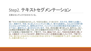 Step2. テキストセグメンテーション
文章はセンテンスで分かれている。
例：「それでは会議を始めましょう。今回のお題は、３つあります。それでは、岡部くんお願い。
はい、岡部です。今回、生じましたインシデントに関して、様々な処置をし、なんとか３日間で終
わらせることができました。質問なのですが、インシデントの３日間の解決手段は適切でした
か？はい、適切でした。ありがとうございます。では、次のお題に参りましょう。佐竹くん。はい、
ABS商店の開発案件に関しては、まだ工程数の半分のみですね。いつまでに終わりそうです
か？お客様とご相談次第です。了解です。では、最後どうぞ。はい、今回の社内案件に関して
は、工数をオーバーしております。開発プロジェクトへの増員をお願いしたいです。了解です。
では、他になにか伝えたいことなどあり方はいますか？では会議を終了します。お疲れ様でし
た。お疲れ様でした。」
 