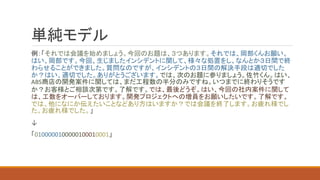 単純モデル
例：「それでは会議を始めましょう。今回のお題は、３つあります。それでは、岡部くんお願い。
はい、岡部です。今回、生じましたインシデントに関して、様々な処置をし、なんとか３日間で終
わらせることができました。質問なのですが、インシデントの３日間の解決手段は適切でした
か？はい、適切でした。ありがとうございます。では、次のお題に参りましょう。佐竹くん。はい、
ABS商店の開発案件に関しては、まだ工程数の半分のみですね。いつまでに終わりそうです
か？お客様とご相談次第です。了解です。では、最後どうぞ。はい、今回の社内案件に関して
は、工数をオーバーしております。開発プロジェクトへの増員をお願いしたいです。了解です。
では、他になにか伝えたいことなどあり方はいますか？では会議を終了します。お疲れ様でし
た。お疲れ様でした。」
↓
「0100000100000100010001」
 
