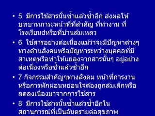• 5 มีการใช ้สารนั้นซ้าแล ้วซ้าอีก ส่งผลให ้
บทบาทภาระหน้าที่ที่สาคัญ ที่ทางาน ที่
โรงเรียน หรือที่บ ้านล ้มเหลว
• 6 ใช ้สารอย่างต่อเนื่องแม ้ว่าจะมีปัญหาต่างๆ
ทางด ้านสังคมหรือปัญหาระหว่างบุคคลที่มี
สาเหตุหรือทาให ้แย่ลงจากสารนั้นๆ อยู่อย่าง
ต่อเนื่องหรือซ้าแล ้วซ้าอีก
• 7 กิจกรรมสาคัญๆทางสังคม หน้าที่การงาน
หรือการพักผ่อนหย่อนใจต ้องถูกล ้มเลิกหรือ
ลดลงเนื่องมาจากการใช ้สาร
• 8 มีการใช ้สารนั้นซ้าแล ้วซ้าอีกใน
สถานการณ์ที่เป็นอันตรายต่อสุขภาพ
 
