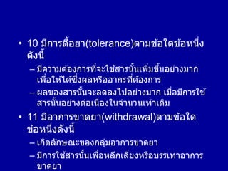 • 10 มีการดื้อยา(tolerance)ตามข ้อใดข ้อหนึ่ง
ดังนี้
– มีความต ้องการที่จะใช ้สารนั้นเพิ่มขึ้นอย่างมาก
เพื่อให ้ได ้ซึ่งผลหรืออากรที่ต ้องการ
– ผลของสารนั้นจะลดลงไปอย่างมาก เมื่อมีการใช ้
สารนั้นอย่างต่อเนื่องในจานวนเท่าเดิม
• 11 มีอาการขาดยา(withdrawal)ตามข ้อใด
ข ้อหนึ่งดังนี้
– เกิดลักษณะของกลุ่มอาการขาดยา
– มีการใช ้สารนั้นเพื่อหลีกเลี่ยงหรือบรรเทาอาการ
ขาดยา
 
