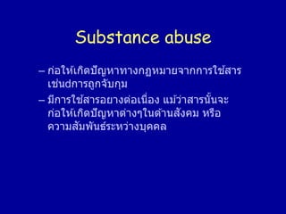 Substance abuse
– ก่อให ้เกิดปัญหาทางกฏหมายจากการใช ้สาร
เช่น การถูกจับกุม
– มีการใช ้สารอยางต่อเนื่อง แม ้ว่าสารนั้นจะ
ก่อให ้เกิดปัญหาต่างๆในด ้านสังคม หรือ
ความสัมพันธ์ระหว่างบุคคล
 