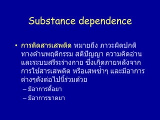 Substance dependence
• การติดสารเสพติด หมายถึง ภาวะผิดปกติ
ทางด ้านพฤติกรรม สติปัญญา ความคิดอ่าน
และระบบสรีระร่างกาย ซึ่งเกิดภายหลังจาก
การใช ้สารเสพติด หรือเสพซ้าๆ และมีอาการ
ต่างๆดังต่อไปนี้ร่วมด ้วย
– มีอาการดื้อยา
– มีอาการขาดยา
 