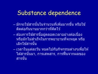 Substance dependence
– มักจะใช ้สารนั้นในจานวนที่เพิ่มมากขึ้น หรือใช ้
ติดต่อกันนานมากกว่าที่คิดไว ้
– ต ้องการใช ้สารนี้อยู่ตลอดเวลาอย่างต่อเนื่อง
หรือมักไม่สาเร็จในการพยายามที่จะหยุด หรือ
เลิกใช ้สารนั้น
– เวลาในแต่ละวัน หมดไปกับกิจกรรมต่างๆเพื่อให ้
ได ้สารนั้นมา, การเสพสาร, การฟื้นจากผลของ
สารนั้น
 