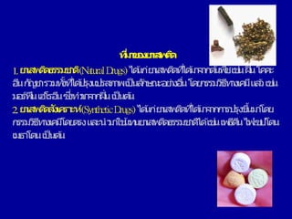 ที่
ม
า
ข
อ
ง
ย
า
เส
พ
ติ
ด
1.ย
า
เสพ
ติ
ด
ธรรม
ช
า
ติ(N
aturalD
rugs)ไ
ด ้
แ
ก่ย
า
เสพ
ติ
ด
ที่
ไ
ด ้
ม
า
จ
า
ก
ต ้
นพื
ชเช่
นฝิ่นโค
ค
ะ
อี
นกั
ญ
ช
ารวม
ทั้
ง
ที่
ได ้
ป
รุง
แ
ป
รสภ
า
พเป็นลั
ก
ษ
ณ
ะอ
ย่
า
ง
อื่
นโด
ย
ก
รรม
วิ
ธี
ท
า
ง
เค
มีแ
ล ้
วเช่
น
ม
อ
ร์ฟีนเฮ
โรอี
นซึ่
ง
ทา
ม
า
จ
า
ก
ฝิ่นเป็นต ้
น
2.ย
า
เสพ
ติ
ด
สั
ง
เค
รา
ะห์(SyntheticD
rugs)ไ
ด ้
แ
ก่ย
า
เสพ
ติ
ด
ที่
ได ้
ม
า
จ
า
ก
ก
า
รป
รุง
ขึ้
นม
า
โด
ย
ก
รรม
วิ
ธี
ท
า
ง
เค
มี
โด
ย
ต
รงแ
ล
ะนา
ม
า
ใช ้
แ
ท
นย
า
เสพ
ติ
ด
ธรรม
ช
า
ติ
ได ้
เช่
นเพ
ธี
ดี
นไ
ฟ
เซ
ป
โต
น
เม
ธา
โด
นเป็นต ้
น
 