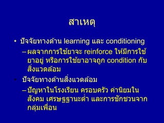 สาเหตุ
• ปัจจัยทางด ้าน learning และ conditioning
–ผลจากการใช ้ยาจะ reinforce ให ้มีการใช ้
ยาอยู่ หรือการใช ้ยาอาจถูก condition กับ
สิ่งแวดล ้อม
• ปัจจัยทางด ้านสิ่งแวดล ้อม
–ปัญหาในโรงเรียน ครอบครัว ค่านิยมใน
สังคม เศรษฐฐานะต่า และการชักชวนจาก
กลุ่มเพื่อน
 