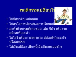 พฤติกรรมเปลี่ยนไป
• ไม่มีสมาธิ เหม่อลอย
• ไม่สนใจการเรียน ผลการเรียนแย่ลง
• ละทิ้งกิจกรรมที่เคยชอบ เช่น กีฬา หรืองาน
อดิเรกที่เคยทา
• ไม่ใส่ใจเรื่องการแต่งกาย ปล่อยให ้ผมรุงรัง
หรือสกปรก
• ใช ้เงินเปลือง เป็นหนี้เป็นสินคนรอบข ้าง
 