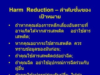 Harm Reduction – ลาดับขั้นของ
เป้ าหมาย
• ถ ้าหากคุณต ้องการหลีกเลี่ยงอันตรายที่
อาจเกิดได ้จากสารเสพติด อย่าใช ้สาร
เสพติด;
• หากคุณอยากจะใช ้สารเสพติด ควร
ทราบข ้อมูลของมันก่อน;
• ถ ้าคุณใช ้สารเสพติด อย่าฉีด;
• ถ ้าคุณฉีด อย่าใช ้อุปกรณ์การฉีดร่วมกับ
ผู้อื่น
 