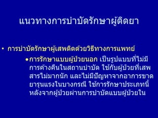 แนวทางการบาบัดรักษาผู้ติดยา
• การบาบัดรักษาผู้เสพติดด ้วยวิธีทางการแพทย์
การรักษาแบบผู้ป่ วยนอก เป็นรูปแบบที่ไม่มี
การค ้างคืนในสถานบาบัด ใช ้กับผู้ป่ วยที่เสพ
สารไม่มากนัก และไม่มีปัญหาจากอาการขาด
ยารุนแรงในบางกรณี ใช ้การรักษาประเภทนี้
หลังจากผู้ป่ วยผ่านการบาบัดแบบผู้ป่ วยใน
 