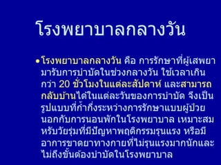 โรงพยาบาลกลางวัน
โรงพยาบาลกลางวัน คือ การรักษาที่ผู้เสพยา
มารับการบาบัดในช่วงกลางวัน ใช ้เวลาเกิน
กว่า 20 ชั่วโมงในแต่ละสัปดาห์ และสามารถ
กลับบ ้านได ้ในแต่ละวันของการบาบัด จึงเป็น
รูปแบบที่ก้ากึ่งระหว่างการรักษาแบบผู้ป่ วย
นอกกับการนอนพักในโรงพยาบาล เหมาะสม
หรับวัยรุ่มที่มีปัญหาพฤติกรรมรุนแรง หรือมี
อาการขาดยาทางกายที่ไม่รุนแรงมากนักและ
ไม่ถึงขั้นต ้องบาบัดในโรงพยาบาล
 