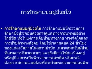 การรักษาแบบผู้ป่ วยใน
• การรักษาแบบผู้ป่ วยใน การรักษาแบบนี้จะรวมการ
รักษาซึ่งประกอบด ้วยการดูแลทางการแพทย์อย่าง
ใกล ้ชิด ทั้งในแง่การเจ็บป่ วยทางกาย ทางจิตใจและ
การปรับตัวทางสังคม โดยใช ้เวลาตลอด 24 ชั่วโมง
ของแต่ละวันภายในสถานบาบัด เหมาะสมหรับผู้ป่ วย
ที่เสพสารปริมาณมากๆ และยังมีการใช ้ต่อเนื่องอยู่
หรือผู้มีอาการเป็นพิษจากการเสพติด หรือกรณี
ต ้องการสภาพแวดล ้อมที่ช่วยในกระบวนการถอนพิษ
 