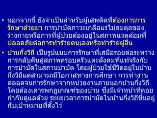 • นอกจากนี้ ยังจาเป็นสาหรับผู้เสพติดที่ต ้องการการ
รักษาด ้วยยา การบาบัดภาวะเกลือแร่ไม่สมดุลของ
ร่างกายหรือการที่ผู้ป่ วยต ้องอยู่ในสภาพแวดล ้อมที่
ปลอดภัยต่อการทาร ้ายตนเองหรือทาร ้ายผู้อื่น
• บ ้านกึ่งวิถี เป็นรูปแบบการรักษาที่เสมือรอยต่อระหว่าง
การกลับคืนสู่สภาพครอบครัวและสังคมที่แท ้จริงกับ
การบาบัดในสถานบาบัด โดยผู้ป่ วยใช ้ชีวิตอยู่ในบ ้าน
กึ่งวิถีแต่สามารถมีโอกาสทางการศึกษา การทางาน
ตลอดจนการรักษาจากหน่วยงานภายนอกบ ้านกึ่งวิถี
โดยต ้องเคารพกฎเกณฑ์ของบ ้าน ซึ่งมีเจ ้าหน้าที่คอย
กากับดูแลด ้วย ระยะเวลาการบาบัดในบ ้านกึ่งวิถีขึ้นอยู่
กับเป้าหมายที่ตั้งไว ้
 