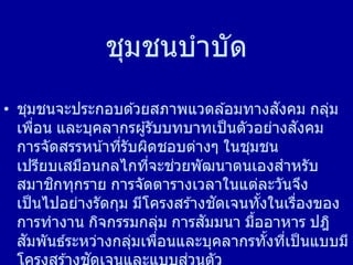 ชุมชนบาบัด
• ชุมชนจะประกอบด ้วยสภาพแวดล ้อมทางสังคม กลุ่ม
เพื่อน และบุคลากรผู้รับบทบาทเป็นตัวอย่างสังคม
การจัดสรรหน้าที่รับผิดชอบต่างๆ ในชุมชน
เปรียบเสมือนกลไกที่จะช่วยพัฒนาตนเองสาหรับ
สมาชิกทุกราย การจัดตารางเวลาในแต่ละวันจึง
เป็นไปอย่างรัดกุม มีโครงสร ้างชัดเจนทั้งในเรื่องของ
การทางาน กิจกรรมกลุ่ม การสัมมนา มื้ออาหาร ปฎิ
สัมพันธ์ระหว่างกลุ่มเพื่อนและบุคลากรทั้งที่เป็นแบบมี
ั ่
 
