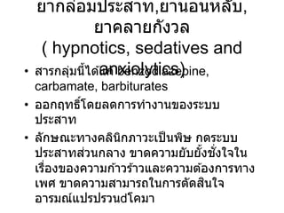 ยากล่อมประสาท,ยานอนหลับ,
ยาคลายกังวล
( hypnotics, sedatives and
anxiolytics)
• สารกลุ่มนี้ได ้แก่ benzodiazepine,
carbamate, barbiturates
• ออกฤทธิ์โดยลดการทางานของระบบ
ประสาท
• ลักษณะทางคลินิกภาวะเป็นพิษ กดระบบ
ประสาทส่วนกลาง ขาดความยับยั้งชั่งใจใน
เรื่องของความก ้าวร ้าวและความต ้องการทาง
เพศ ขาดความสามารถในการตัดสินใจ
อารมณ์แปรปรวน โคมา
 