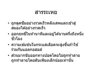 สารระเหย
• ถูกดูดซึมอย่างรวดเร็วหลังเสพและเข ้าสู่
สมองได ้อย่างรวดเร็ว
• ออกฤทธิ์ในห ้านาทีและอยู่ได ้นานครึ่งถึงหนึ่ง
ชั่วโมง
• ความเข ้มข ้นในกระแสเลือดจะสูงขึ้นถ ้าใช ้
ร่วมกับแอลกอฮอล์
• ส่วนมากขับออกทางปอดโดยไม่ถูกทาลาย
ถูกทาลายโดยตับเพียงเล็กน้อยเท่านั้น
 