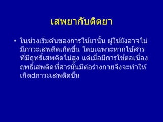 เสพยากับติดยา
• ในช่วงเริ่มต ้นของการใช ้ยานั้น ผู้ใช ้ยังอาจไม่
มีภาวะเสพติดเกิดขึ้น โดยเฉพาะหากใช ้สาร
ที่มีฤทธิ์เสพติดไม่สูง แต่เมื่อมีการใช ้ต่อเนื่อง
ฤทธิ์เสพติดที่สารนั้นมีต่อร่างกายจึงจะทาให ้
เกิด ภาวะเสพติดขึ้น
 