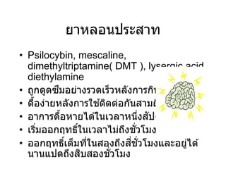 ยาหลอนประสาท
• Psilocybin, mescaline,
dimethyltriptamine( DMT ), lysergic acid
diethylamine
• ถูกดูดซึมอย่างรวดเร็วหลังการกิน
• ดื้อง่ายหลังการใช ้ติดต่อกันสามถึงสี่วัน
• อาการดื้อหายได ้ในเวลาหนึ่งสัปดาห์
• เริ่มออกฤทธิ์ในเวลาไม่ถึงชั่วโมง
• ออกฤทธิ์เต็มที่ในสองถึงสี่ชั่วโมงและอยู่ได ้
นานแปดถึงสิบสองชั่วโมง
 