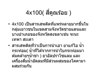 4x100( สี่คูณร ้อย )
• 4x100 เป็นสารเสพติดที่แพร่หลายมากขึ้นใน
กลุ่มเยาวชนในเขตสามจังหวัดชายแดนและ
บางอาเภอของจังหวัดสงขลาเช่น จะนะ
เทพา สะเดา
• สารเสพติดที่ว่าเป็นการนาเอา ยาแก ้ไอ น้า
กระท่อม( น้าที่ได ้จากการนาใบกระท่อมมา
ต ้มคล ้ายๆน้าชา ) ยาอัลปราโซแลม และ
เครื่องดื่มน้าอัดลมที่มีส่วนผสมของโคคามา
ผสมร่วมกัน
 
