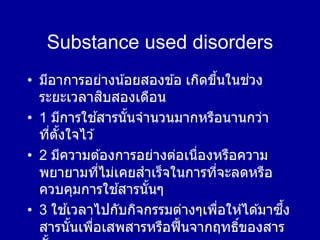 Substance used disorders
• มีอาการอย่างน้อยสองข ้อ เกิดขึ้นในช่วง
ระยะเวลาสิบสองเดือน
• 1 มีการใช ้สารนั้นจานวนมากหรือนานกว่า
ที่ตั้งใจไว ้
• 2 มีความต ้องการอย่างต่อเนื่องหรือความ
พยายามที่ไม่เคยสาเร็จในการที่จะลดหรือ
ควบคุมการใช ้สารนั้นๆ
• 3 ใช ้เวลาไปกับกิจกรรมต่างๆเพื่อให ้ได ้มาซึ้ง
สารนั้นเพื่อเสพสารหรือฟื้นจากฤทธิ์ของสาร
 