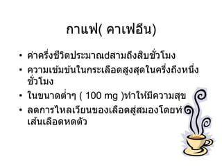 กาแฟ( คาเฟอีน)
• ค่าครึ่งชีวิตประมาณ สามถึงสิบชั่วโมง
• ความเข ้มข ้นในกระเลือดสูงสุดในครึ่งถึงหนึ่ง
ชั่วโมง
• ในขนาดต่าๆ ( 100 mg )ทาให ้มีความสุข
• ลดการไหลเวียนของเลือดสู่สมองโดยทาให ้
เส ้นเลือดหดตัว
 