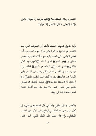 11
‫العطف‬ ‫ومثال‬ .‫القصر‬
‫((اللهم‬ ‫بال‬
‫او‬‫و‬‫فال‬ ))‫علينا‬ ‫ال‬
‫و‬ ‫الينا‬‫و‬‫ح‬
‫المطر‬ ‫تنزل‬ ‫ال‬ ‫المعنى‬‫و‬ ‫ائدة‬
‫ز‬
.‫الينا‬‫و‬‫ح‬ ‫إال‬
‫يفيد‬ ‫الذي‬ ‫يف‬‫ر‬‫التع‬ ‫أن‬ ‫فأعلم‬ ‫المسند‬ ‫يف‬‫ر‬‫تع‬ ‫يق‬‫ر‬‫ط‬ ‫أما‬‫و‬
‫أفاد‬ ‫بها‬ ‫المسند‬ ‫عرف‬ ‫فإذا‬ ‫الجنس‬ ‫بالم‬ ‫يف‬‫ر‬‫التع‬ ‫هو‬ ‫القصر‬
‫إليه‬ ‫المسند‬ ‫على‬ ‫الجنس‬ ‫قصر‬
‫((أنت‬ ‫نحو‬
‫قصر‬ ))‫الحبيب‬
‫قصر‬ ))‫العدو‬ ‫((هو‬ ‫و‬ ‫تحقيق‬
‫الحزم‬‫و‬(( ‫ادعاء‬
‫الظن‬ ‫سوء‬
‫قلب‬ ‫قصر‬ ))‫بالناس‬
‫((إن‬
))‫األبتر‬ ‫هو‬ ‫شانئك‬
.‫كذلك‬
‫ما‬‫ا‬‫و‬
‫الفصل‬ ‫ضمير‬ ‫توسيط‬
‫((ألم‬ ‫فنحو‬
‫يقبل‬ ‫هو‬ ‫هللا‬ ‫أن‬ ‫ا‬‫و‬‫يعلم‬
))‫عبادة‬ ‫عن‬ ‫التوبة‬
‫ونحو‬
(
((‫و‬ ))‫عليهم‬ ‫قيب‬‫ر‬‫ال‬ ‫أنت‬ ‫كنت‬ (
‫ضمير‬ ‫هو‬ ‫الفصل‬ ‫وضمير‬ ))‫وولدا‬ ‫ماال‬ ‫منك‬ ‫أقل‬ ‫أنا‬ ‫ن‬‫تر‬ ‫أن‬
‫النسبة‬ ‫أفادته‬ ‫مما‬ ‫أكثر‬ ‫يفيد‬ ‫ال‬
‫و‬ .‫ونحوه‬ ‫الخبر‬ ‫على‬ ‫يتقدم‬
.‫بط‬‫ر‬ ‫في‬ ‫إليه‬ ‫الحاجة‬ ‫لعدم‬
‫ن‬ ‫القصر‬‫و‬
‫إن‬ ‫لشيء‬ ‫التخصيص‬ ‫ألن‬ ‫اضحي‬‫و‬ ‫حقيقي‬ ‫وعان‬
‫أن‬ ‫على‬ ‫مبنيا‬ ‫كان‬
‫ه‬
‫القصر‬ ‫فهو‬ ‫األمر‬ ‫ونفس‬ ‫اقع‬‫و‬‫ال‬ ‫في‬ ‫كذلك‬
‫يقابل‬ ‫آخر‬ ‫لشيء‬ ‫النظر‬ ‫على‬ ‫مبنيا‬ ‫كان‬ ‫ن‬‫ا‬‫و‬ .‫الحقيقي‬
 
