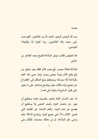 1
‫مقدمة‬
‫صل‬ ‫اللهم‬ .‫العالمين‬ ‫رب‬ ‫هلل‬ ‫الحمد‬ .‫الرحيم‬ ‫الرحمن‬ ‫هللا‬ ‫بسم‬
‫لنا‬ ‫نا‬‫ر‬‫اغف‬ ‫بنا‬‫ر‬ .‫ين‬‫ر‬‫الطاه‬ ‫اله‬‫و‬ ‫محمد‬ ‫على‬
‫اننا‬‫و‬‫إلخ‬
‫و‬
.‫المؤمنين‬
‫بن‬ ‫الطاهر‬ ‫محمد‬ ‫للشيخ‬ ‫البالغة‬ ‫موجز‬ ‫لكتاب‬ ‫تلخيص‬ ‫هذا‬
‫عاشور‬
‫من‬ ‫مشتق‬ ‫وهو‬ ‫كفقه‬ ‫الالم‬ ‫بضم‬ ‫غ‬ُ
‫ل‬‫ب‬ ‫مصدر‬ ‫فعالة‬ ‫البالغة‬
‫الالم‬ ‫بفتح‬ ‫غ‬َ
‫ل‬‫ب‬
‫العلم‬ ‫هذا‬ ‫سمي‬ ‫نما‬‫ا‬‫و‬ ‫وصل‬ ‫بمعنى‬ ً
‫ا‬‫بلوغ‬
‫اإلفصاح‬ ‫إلى‬ ‫المتكلم‬ ‫يبلغ‬ ‫فتها‬‫ر‬‫وبمع‬ ‫بمسائله‬ ‫ألنه‬ ‫بالبالغة‬
‫يعين‬ ‫ما‬ ‫على‬ ‫ومشتمل‬ ‫اضح‬‫و‬‫و‬ ‫سهل‬ ‫بكالم‬ ‫اده‬
‫ر‬‫م‬ ‫جميع‬ ‫عن‬
‫نفسه‬ ‫في‬ ‫ونفوذه‬ ‫له‬ ‫السامع‬ ‫قبول‬ ‫على‬
.
‫علم‬ ‫إذا‬
‫االنسان‬
‫أن‬ ‫يستطيع‬ ‫فإنما‬ ‫الصرف‬‫و‬ ‫النحو‬‫و‬ ‫اللغة‬
‫ا‬ ‫أصل‬‫و‬ ‫اد‬
‫ر‬‫الم‬ ‫حاصل‬ ‫عن‬ ‫يعبر‬
‫أن‬ ‫يستطيع‬ ‫ال‬
‫و‬ ‫لمعنى‬
‫اد‬
‫ر‬‫الم‬ ‫تمام‬ ‫عن‬ ‫يفصح‬
.
‫العلم‬‫و‬
‫التي‬ ‫اعد‬‫و‬‫الق‬ ‫عن‬ ‫الباحث‬
‫عليه‬ ‫الداللة‬ ‫اضح‬‫و‬‫و‬ ‫اد‬
‫ر‬‫الم‬ ‫جميع‬ ‫على‬ ً
‫ال‬‫دا‬ ‫الكالم‬ ‫تصير‬
‫متى‬ ‫للكالم‬ ‫محسنات‬ ‫هنالك‬ ‫إن‬ ‫ثم‬ ،‫البالغة‬ ‫علم‬ ‫يدعى‬
 