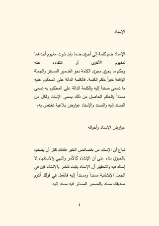 4
‫اإلسناد‬
‫أحداهما‬ ‫مفهوم‬ ‫ثبوت‬ ‫يفيد‬ ‫ضما‬ ‫ى‬
‫أخر‬ ‫إلى‬ ‫كلمة‬ ‫ضم‬ ‫اإلسناد‬
‫عنه‬ ‫انتفاءه‬ ‫أو‬ ‫ى‬
‫األخر‬ ‫لمفهوم‬
‫الجملة‬‫و‬ ‫المستتر‬ ‫الضمير‬ ‫نحو‬ ‫الكلمة‬ ‫ى‬
‫مجر‬ ‫ي‬
‫يجر‬ ‫ما‬ ‫وحكم‬
‫الكلمة‬ ‫حكم‬ ً
‫ا‬
‫ر‬‫خب‬ ‫اقعة‬‫و‬‫ال‬
.
‫على‬ ‫الدالة‬ ‫فالكلمة‬
‫عليه‬ ‫المحكوم‬
‫تسمى‬ ‫به‬ ‫المحكوم‬ ‫على‬ ‫الدالة‬ ‫الكلمة‬‫و‬ ‫إليه‬ ً
‫ا‬‫مسند‬ ‫تسمى‬ ‫ما‬
‫من‬ ‫ولكل‬ ‫اإلسناد‬ ‫يسمى‬ ‫ذلك‬ ‫من‬ ‫الحاصل‬ ‫الحكم‬‫و‬ ً
‫ا‬‫مسند‬
.‫به‬ ‫تختص‬ ‫بالغية‬ ‫ارض‬‫و‬‫ع‬ ‫اإلسناد‬‫و‬ ‫المسند‬‫و‬ ‫إليه‬ ‫المسند‬
‫اله‬‫و‬‫أح‬‫و‬ ‫اإلسناد‬ ‫ارض‬‫و‬‫ع‬
‫يصفوه‬ ‫أن‬ ‫كثر‬ ‫فلذلك‬ ‫الخبر‬ ‫خصائص‬ ‫من‬ ‫اإلسناد‬ ‫أن‬ ‫شاع‬
‫عل‬ ‫بناء‬ ‫ي‬
‫بالخبر‬
‫ال‬ ‫االستفهام‬‫و‬ ‫النهي‬‫و‬ ‫كاألمر‬ ‫اإلنشاء‬ ‫أن‬ ‫ى‬
‫في‬ ‫فإن‬ ‫اإلنشاء‬‫و‬ ‫للخبر‬ ‫يثبت‬ ‫اإلسناد‬ ‫أن‬ ‫التحقيق‬‫و‬ ‫فيه‬ ‫إسناد‬
‫أكرم‬ ‫قولك‬ ‫في‬ ‫فالفعل‬ ‫إليه‬ ً
‫ا‬‫ومسند‬ ً
‫ا‬‫مسند‬ ‫اإلنشائية‬ ‫الجمل‬
.‫إليه‬ ‫مسند‬ ‫فيه‬ ‫المستتر‬ ‫الضمير‬‫و‬ ‫مسند‬ ‫صديقك‬
 
