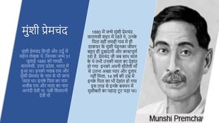 1880 में जन्मे मिंशी प्रेमचिंद
िाराणसी श र में र ते थे, उनक
े
हपता ि ीिं लम ी गाि में ी
डाकघर क
े मिंशी थेइनका जीिन
बहुत ी दखदायी और कास्टपदणू
र ा ै, प्रेमचिंद जी जब साथ साल
क
े थे तभी उनकी माता का दे ािंत
ो गया इनको अपनी सौतेली मााँ
से उतना अच्छा प्यार और दलार
न ीिं हमला, 14 िर्ू की उम्र में
इनक
े हपता का भी दे ािंत ो गया
इस तर से इनक
े बचपन में
मसीबतोिं का प ाड़ टद ट पड़ा था।
मिंशी प्रेमचिंद
मिंशी प्रेमचिंद ह न्दी और उददू में
म ान लेखक थे, हजनका जन्म 31
जलाई 1880 को लम ी,
िाराणसी, उत्तर प्रदेश, भारत में
हुआ था। इनको निाब राय और
मिंशी प्रेमचिंद क
े नाम से भी जाना
जाता था। इनक
े हपता का नाम
अजीब राय और माता का नाम
आनिंदी देिी था, पत्नी हशिरानी
देिी थी
 