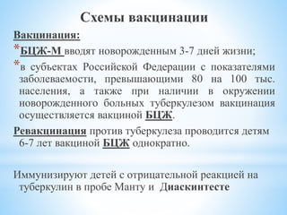 Схемы вакцинации
Вакцинация:
*БЦЖ-М вводят новорожденным 3-7 дней жизни;
*в субъектах Российской Федерации с показателями
заболеваемости, превышающими 80 на 100 тыс.
населения, а также при наличии в окружении
новорожденного больных туберкулезом вакцинация
осуществляется вакциной БЦЖ.
Ревакцинация против туберкулеза проводится детям
6-7 лет вакциной БЦЖ однократно.
Иммунизируют детей с отрицательной реакцией на
туберкулин в пробе Манту и Диаскинтесте
 