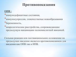 Противопоказания
ОПВ :
*иммунодефицитные состояния,
*иммуносупрессия, злокачественые новообразования
*беременность,
*неврологические расстройства, сопровождающие
предыдущую вакцинацию полиомиелитной вакциной.
Сильная реакция или поствакцинальное осложнение на
предыдущее введение является противопоказанием для
введения как ОПВ так и ИПВ.
 