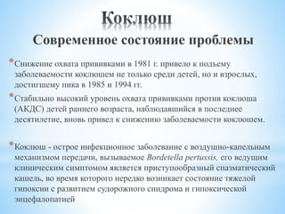 Современное состояние проблемы
*Снижение охвата прививками в 1981 г. привело к подъему
заболеваемости коклюшем не только среди детей, но и взрослых,
достигшему пика в 1985 и 1994 гг.
*Стабильно высокий уровень охвата прививками против коклюша
(АКДС) детей раннего возраста, наблюдавшийся в последнее
десятилетие, вновь привел к снижению заболеваемости коклюшем.
*Коклюш - острое инфекционное заболевание с воздушно-капельным
механизмом передачи, вызываемое Bordetella pertussis, его ведущим
клиническим симптомом является приступообразный спазматический
кашель, во время которого нередко возникает состояние тяжелой
гипоксии с развитием судорожного синдрома и гипоксической
энцефалопатией
 