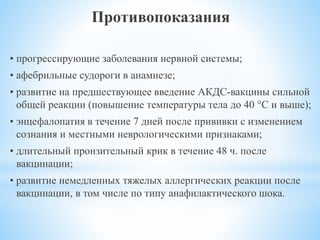 Противопоказания
• прогрессирующие заболевания нервной системы;
• афебрильные судороги в анамнезе;
• развитие на предшествующее введение АКДС-вакцины сильной
общей реакции (повышение температуры тела до 40 °C и выше);
• энцефалопатия в течение 7 дней после прививки с изменением
сознания и местными неврологическими признаками;
• длительный пронзительный крик в течение 48 ч. после
вакцинации;
• развитие немедленных тяжелых аллергических реакции после
вакцинации, в том числе по типу анафилактического шока.
 