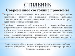 Современное состояние проблемы
*Устранить споры столбняка из окружающей среды практически
невозможно, поэтому для ликвидации столбняка необходимо
основное внимание уделять повышению качества медицинских услуг
первичного звена здравоохранения.
*Столбняк (травматический клостридиоз) - острое инфекционное
антропозоонозное заболевание с контактным механизмом передачи
возбудителя через поврежденные кожные покровы и слизистые
оболочки, вызываемое экзотоксином (тетаноспазмином) Clostridium
tetani, характеризующееся поражением нервной системы с
возникновением приступов генерализованных тетанических судорог.
Единственным эффективным способом предупреждения столбняка
является вакцинация, которая предусмотрена в календаре прививок
большинства стран мира.
 
