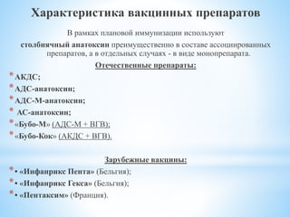 Характеристика вакцинных препаратов
В рамках плановой иммунизации используют
столбнячный анатоксин преимущественно в составе ассоциированных
препаратов, а в отдельных случаях - в виде монопрепарата.
Отечественные препараты:
*АКДС;
*АДС-анатоксин;
*АДС-М-анатоксин;
* АС-анатоксин;
*«Бубо-М» (АДС-М + ВГВ);
*«Бубо-Кок» (АКДС + ВГВ).
Зарубежные вакцины:
*• «Инфанрикс Пента» (Бельгия);
*• «Инфанрикс Гекса» (Бельгия);
*• «Пентаксим» (Франция).
 