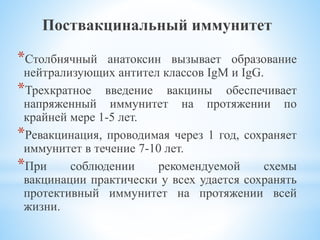 Поствакцинальный иммунитет
*Столбнячный анатоксин вызывает образование
нейтрализующих антител классов IgM и IgG.
*Трехкратное введение вакцины обеспечивает
напряженный иммунитет на протяжении по
крайней мере 1-5 лет.
*Ревакцинация, проводимая через 1 год, сохраняет
иммунитет в течение 7-10 лет.
*При соблюдении рекомендуемой схемы
вакцинации практически у всех удается сохранять
протективный иммунитет на протяжении всей
жизни.
 