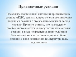 Прививочные реакции
Поскольку столбнячный анатоксин применяется в
составе АКДС, решить вопрос о связи возникающих
побочных реакций с его введением бывает весьма
сложно. Принято считать, что на введение
столбнячного анатоксина могут возникать местные
реакции в виде покраснения, припухлости и
болезненности в месте инъекции или общие
реакции в виде повышения температуры тела,
недомогания.
 