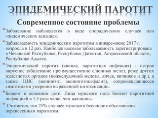 Современное состояние проблемы
*Заболевание наблюдается в виде спорадических случаев или
эпидемических вспышек.
*Заболеваемость эпидемическим паротитом в январе-июне 2017 г.
возросла в 12 раз. Наиболее высокая заболеваемость зарегистрирована
в Чеченской Республике, Республике Дагестан, Астраханской области,
Республике Адыгея.
*Эпидемический паротит (свинка, паротитная инфекция) - острое
вирусное заболевание преимущественно слюнных желез, реже других
железистых органов (поджелудочной железы, яичек, яичников и др.), а
также ЦНС (менингит, менингоэнцефалит), сопровождающееся
симптомами умеренно выраженной интоксикации.
*Болеют в основном дети. Лица мужского пола болеют паротитной
инфекцией в 1,5 раза чаще, чем женщины.
* Считается, что 25% случаев мужского бесплодия обусловлено
перенесенным паротитом.
 