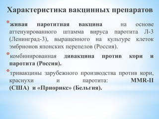 Характеристика вакцинных препаратов
*живая паротитная вакцина на основе
аттенуированного штамма вируса паротита Л-3
(Ленинград-3), выращенного на культуре клеток
эмбрионов японских перепелов (Россия).
*комбинированная дивакцина против кори и
паротита (Россия).
*тривакцины зарубежного производства против кори,
краснухи и паротита: MMR-II
(США) и «Приорикс» (Бельгия).
 