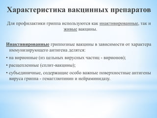 Характеристика вакцинных препаратов
Для профилактики гриппа используются как инактивированные, так и
живые вакцины.
Инактивированные гриппозные вакцины в зависимости от характера
иммунизирующего антигена делятся:
• на вирионные (из цельных вирусных частиц - вирионов);
• расщепленные (сплит-вакцины);
• субъединичные, содержащие особо важные поверхностные антигены
вируса гриппа - гемагглютинин и нейраминидазу.
 