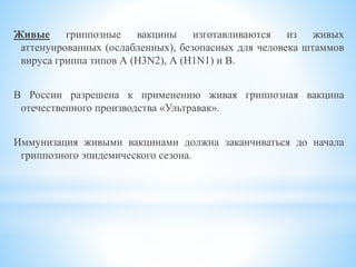 Живые гриппозные вакцины изготавливаются из живых
аттенуированных (ослабленных), безопасных для человека штаммов
вируса гриппа типов А (Н3N2), А (H1N1) и В.
В России разрешена к применению живая гриппозная вакцина
отечественного производства «Ультравак».
Иммунизация живыми вакцинами должна заканчиваться до начала
гриппозного эпидемического сезона.
 