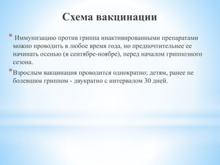 Схема вакцинации
* Иммунизацию против гриппа инактивированными препаратами
можно проводить в любое время года, но предпочтительнее ее
начинать осенью (в сентябре-ноябре), перед началом гриппозного
сезона.
*Взрослым вакцинация проводится однократно; детям, ранее не
болевшим гриппом - двукратно с интервалом 30 дней.
 
