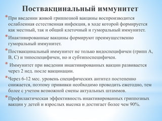 Поствакцинальный иммунитет
*При введении живой гриппозной вакцины воспроизводится
ослабленная естественная инфекция, в ходе которой формируется
как местный, так и общий клеточный и гуморальный иммунитет.
*Инактивированные вакцины формируют преимущественно
гуморальный иммунитет.
*Поствакцинальный иммунитет не только видоспецифичен (грипп А,
В, С) и типоспецифичен, но и субтипоспецифичен.
* Иммунитет при введении инактивированных вакцин развивается
через 2 нед. после вакцинации.
*Через 6-12 мес. уровень специфических антител постепенно
снижается, поэтому прививки необходимо проводить ежегодно, тем
более с учетом возможной смены актуальных штаммов.
*Профилактическая эффективность инактивированных гриппозных
вакцин у детей и взрослых высока и достигает более чем 90%.
 