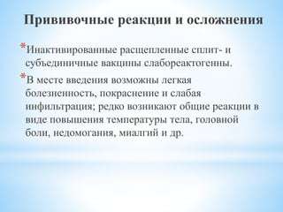 Прививочные реакции и осложнения
*Инактивированные расщепленные сплит- и
субъединичные вакцины слабореактогенны.
*В месте введения возможны легкая
болезненность, покраснение и слабая
инфильтрация; редко возникают общие реакции в
виде повышения температуры тела, головной
боли, недомогания, миалгий и др.
 