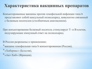Характеристика вакцинных препаратов
Конъюгированные вакцины против гемофильной инфекции типа b
представляют собой капсульный полисахарид, ковалентно связанный
с белковым носителем (столбнячным анатоксином).
При конъюгировании белковый носитель стимулирует Т- и В-клетки,
индуцирующие иммунный ответ на полисахарид.
В России разрешены к применению:
*вакцина гемофильная типа b конъюгированная (Россия),
*«Хиберикс» (Бельгия),
*«Акт-Хиб» (Франция).
 